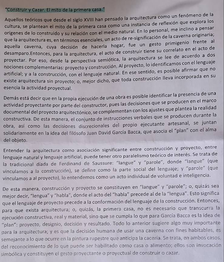 “Construir y Cazar. El mito de la primera casa.”
Aquellos teóricos que desde el siglo XVIII han pensado la arquitectura como un fenómeno de la
cultura, se plantean el mito de la primera casa como una instancia de reflexión que explora los
orígenes de lo construido y su relación con el medio natural. En lo personal, me inclino a pensar
que la arquitectura es, en términos esenciales, un acto de re-significación de la caverna originaria;
aquella caverna, cuya decisión de hacerla hogar, fue un gesto primigenio frente al
desamparo.Entonces, para la arquitectura, el acto de construir tiene su correlato en el acto de
proyectar. Por eso, desde la perspectiva semiótica, la arquitectura se lee de acuerdo a dos
nociones complementarias: proyecto y construcción. Al proyecto, lo identificamos con el lenguaje
artificial; y a la construcción, con el lenguaje natural. En ese sentido, es posible afirmar que no
existe arquitectura sin proyecto; o, mejor dicho, que toda construcción lleva incorporada en su
esencia la actividad proyectual.
Demás está decir que en la propia ejecución de una obra es posible identificar la presencia de una
actividad proyectante por parte del constructor, pues las decisiones que se producen en el marco
documental del proyecto arquitectónico, se complementan con los ajustes que plantea la realidad
constructiva. De esta manera, el conjunto de instrucciones verbales que se producen durante la
obra, así como las decisiones discrecionales del propio ejecutante artesanal, se juntan
solidariamente en la idea del filósofo Juan David García Bacca, que asocia el “plan” con el alma
del objeto.
Entender la arquitectura como asociación significante entre construcción y proyecto, entre
lenguaje natural y lenguaje artificial, puede tener otro paralelismo teórico de interés. Se trata de
la tradicional díada de Ferdinand de Saussure: “langue” y “parole”, donde “langue” (que
vinculamos a la construcción), se define como la parte social del lenguaje; y “parole” (que
vinculamos a al proyecto), lo entendemos como un acto individual de voluntad e inteligencia.
De esta manera, construcción y proyecto se constituyen en “langue” y “parole”; o, quizás sea
mejor decir, “lengua” y “habla”, donde el acto del “habla” precede al de la “lengua”. Esto significa
que el lenguaje de proyecto precede a la conformación del lenguaje de la construcción. Entonces,
para que exista arquitectura; o, quizás, la primera casa, no es necesario que transcurra la
ejecución constructiva, real y material, sino que se cumpla lo que para García Bacca es la idea de
“plan”: proyecto, designio, decisión y resultado. Todo lo anterior sugiere algo muy importante
para la arquitectura; y es que la decisión humana de usar una caverna con fines habitables, es
semejante a lo que ocurre en la pintura rupestre que anticipa la cacería. Se trata, en ambos casos,
del reconocimiento de lo que puede ser habilitado como casa o alimento; ellos son invocación
simbólica y constituyen el gesto proyectante o proyectual de construir o cazar.