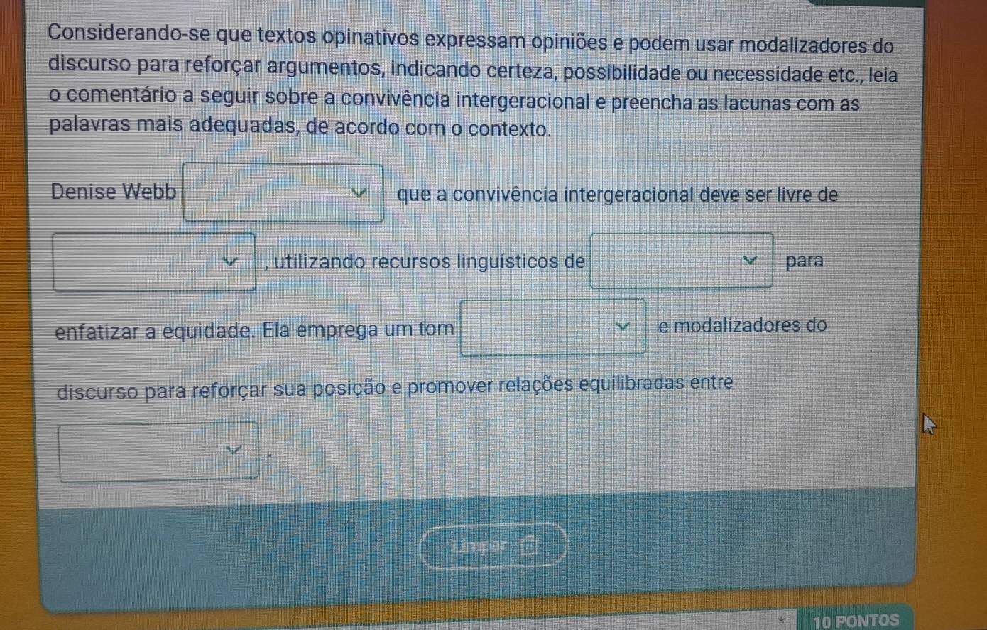 Considerando-se que textos opinativos expressam opiniões e podem usar modalizadores do 
discurso para reforçar argumentos, indicando certeza, possibilidade ou necessidade etc., leia 
o comentário a seguir sobre a convivência intergeracional e preencha as lacunas com as 
palavras mais adequadas, de acordo com o contexto. 
Denise Webb que a convivência intergeracional deve ser livre de 
, utilizando recursos linguísticos de para 
enfatizar a equidade. Ela emprega um tom e modalizadores do 
discurso para reforçar sua posição e promover relações equilibradas entre 
V 
Limpar 
10 PONTOS