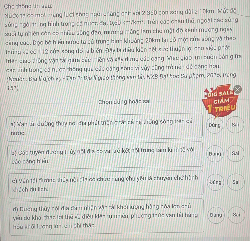 Cho thông tin sau:
Nước ta có một mạng lưới sông ngòi chăng chịt với 2.360 con sông dài ≥ 10km. Mật độ
sông ngòi trung bình trong cả nước đạt 0, 60km/km^2. Trên các châu thổ, ngoài các sông
suối tự nhiên còn có nhiều sông đào, mương máng làm cho mật độ kênh mương ngày
càng cao. Dọc bờ biển nước ta cứ trung bình khoảng 20km lại có một cứa sông và theo
thống kê có 112 cứa sông đổ ra biển. Đây là điều kiện hết sức thuận lợi cho việc phát
triển giao thông vận tải giữa các miền và xây dựng các cáng. Việc giao lưu buôn bán giữa
các tỉnh trong cá nước thông qua các cáng sông vì vậy cũng trở nên dễ dàng hơn.
(Nguồn: Địa lí dịch vụ - Tập 1: Địa lí giao thông vận tải, NXB Đại học Sư phạm, 2015, trang
151)
big sale
Chọn đúng hoặc sai GIảm
triệu
a) Vận tải đường thủy nội địa phát triển ở tất cả hệ thống sông trên cả Đúng Sai
nước.
b) Các tuyến đường thủy nội địa có vai trò kết nối trung tâm kinh tế với Đúng Sai
các cáng biển.
c) Vận tái đường thủy nội địa có chức năng chủ yếu là chuyên chở hành Sai
Đúng
khách du lịch.
d) Đường thủy nội địa đảm nhận vận tải khối lượng hàng hóa lớn chủ
yếu do khai thác lợi thế về điều kiện tự nhiên, phương thức vận tái hàng Đúng Sai
hóa khối lượng lớn, chi phí thấp.