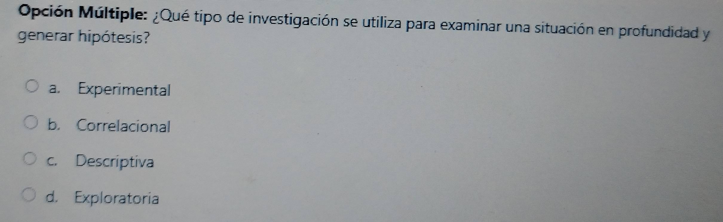 Opción Múltiple: ¿Qué tipo de investigación se utiliza para examinar una situación en profundidad y
generar hipótesis?
a. Experimental
b. Correlacional
c. Descriptiva
d. Exploratoria