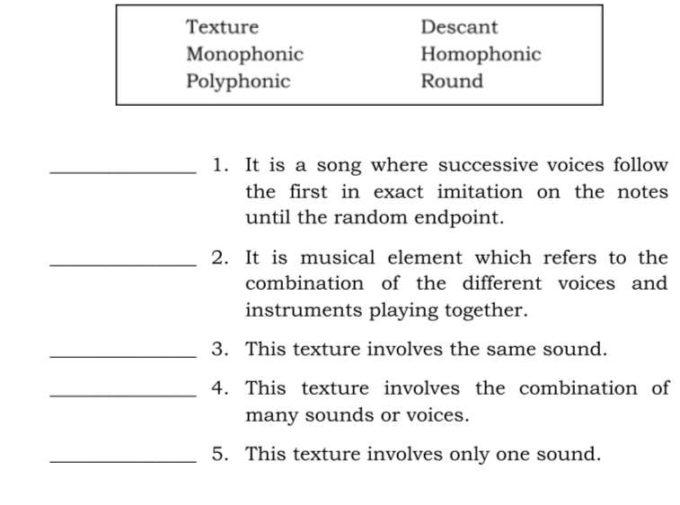 Texture Descant
Monophonic Homophonic
Polyphonic Round
_1. It is a song where successive voices follow
the first in exact imitation on the notes 
until the random endpoint.
_2. It is musical element which refers to the
combination of the different voices and
instruments playing together.
_3. This texture involves the same sound.
_4. This texture involves the combination of
many sounds or voices.
_5. This texture involves only one sound.