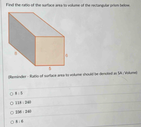 Find the ratio of the surface area to volume of the rectangular prism below.
(Reminder - Ratio of surface area to volume should be denoted as SA : Volume)
8:5
118:240
236:240
8:6