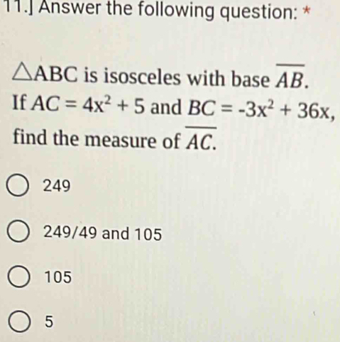 11.] Answer the following question: *
△ ABC is isosceles with base overline AB. 
If AC=4x^2+5 and BC=-3x^2+36x, 
find the measure of overline AC.
249
249/49 and 105
105
5