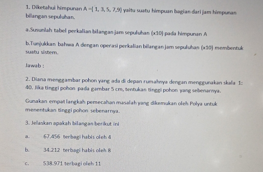 Diketahui himpunan A= 1,3,5,7,9 yaitu suatu himpuan bagian dari jam himpunan 
bilangan sepuluhan. 
a.Susunlah tabel perkalian bilangan jam sepuluhan (x10) pada himpunan A 
b.Tunjukkan bahwa A dengan operasi perkalian bilangan jam sepuluhan (x10) membentuk 
suatu sistem. 
Jawab : 
2. Diana menggambar pohon yang ada di depan rumahnya dengan menggunakan skala 1: 
40. Jika tinggi pohon pada gambar 5 cm, tentukan tinggi pohon yang sebenarnya. 
Gunakan empat langkah pemecahan masalah yang dikemukan oleh Polya untuk 
menentukan tinggi pohon sebenarnya. 
3. Jelaskan apakah bilangan berikut ini 
a. 67.456 terbagi habis oleh 4
b._ 34.212 terbagi habis oleh 8
C.__ 538.971 terbagi oleh 11