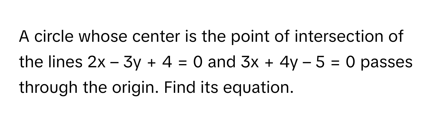 A circle whose center is the point of intersection of the lines 2x – 3y + 4 = 0 and 3x + 4y – 5 = 0 passes through the origin. Find its equation.