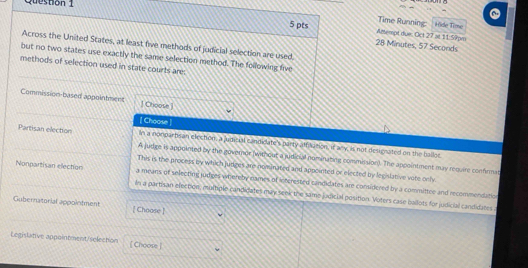 Time Running: Hide Time
Altempt due; Oct 27 at 11: 59pm
5 pts 28 Minutes, 57 Seconds
Across the United States, at least five methods of judicial selection are used,
but no two states use exactly the same selection method. The following five
methods of selection used in state courts are:
Commission-based appointment ] Choose 
[ Choose ]
In a nonpartisan election, a judicial candidate's party affilation, if any, is not detignated on the ballot
Partisan election A judge in appoined by the governor (without a judicial nominating comminsion). The appointment may require confrmit
This is the process by which judges are nominated and appointed or elected by legilative vere cnly.
Nonpartisan election a means of selecting judges whereby names of interested candidates are considered by a committee and recommendation
In a partisan election, multiple candidates may seek the same judicial position. Voters case ballots for judicial candidates
Gubernatorial appointment [Choose ]
Legislative appointment/selecton [Choose ]