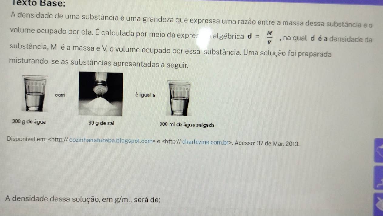 Texto Base: 
A densidade de uma substância é uma grandeza que expressa uma razão entre a massa dessa substância e o 
volume ocupado por ela. É calculada por meio da expres b algébrica d= M/V  , na qual d é a densidade da 
substância, M é a massa e V, o volume ocupado por essa substância. Uma solução foi preparada 
misturando-se as substâncias apresentadas a seguir. 
com 
é igual a
300 g de água 30 g de sal 300 mi de água sal gada 
Disponível em: e. Acesso: 07 de Mar. 2013. 
A densidade dessa solução, em g/ml, será de: