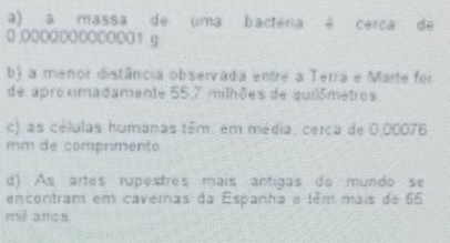 a) a massa de uma bactéria é cerca de
0 .0000000000001 g
b) a menor distância observada entre a Terra e Marte foi
de aproximadamente 55,7 milhões de suilômetros
c) as células humanas têm. em média, cerca de 0.00076
mm de comprimento
d) As artes rupestres mais antigas do mundo se
encontram em cavernas da Espanha e têm mais de 65
mil ancs