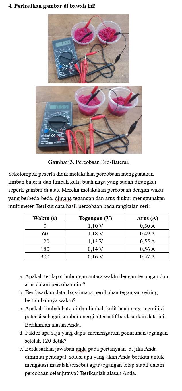 Perhatikan gambar di bawah ini! 
Gambar 3. Percobaan Bio-Baterai. 
Sekelompok peserta didik melakukan percobaan menggunakan 
limbah baterai dan limbah kulit buah naga yang sudah dirangkai 
seperti gambar di atas. Mereka melakukan percobaan dengan waktu 
yang berbeda-beda, dimana tegangan dan arus diukur menggunakan 
multimeter. Berikut data hasil percobaan pada rangkaian seri: 
a. Apakah terdapat hubungan antara waktu dengan tegangan dan 
arus dalam percobaan ini? 
b. Berdasarkan data, bagaimana perubahan tegangan seiring 
bertambahnya waktu? 
c. Apakah limbah baterai dan limbah kulit buah naga memiliki 
potensi sebagai sumber energi alternatif berdasarkan data ini. 
Berikanlah alasan Anda. 
d. Faktor apa saja yang dapat memengaruhi penurunan tegangan 
setelah 120 detik? 
e. Berdasarkan jawaban anda pada pertanyaan d, jika Anda 
dimintai pendapat, solusi apa yang akan Anda berikan untuk 
mengatasi masalah tersebut agar tegangan tetap stabil dalam 
percobaan selanjutnya? Berikanlah alasan Anda.