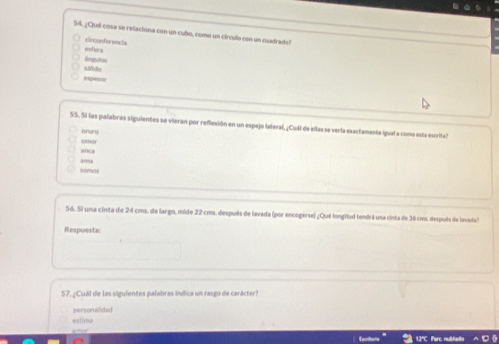 ¿Qué cosa se relaciona con un cubo, como un círculo con un cuadrado?
circunferencia
esfera
ángulos
sálido
espesur
SS. Si las palabras siguientes se vieran por reflexión en un espejo lateral, ¿Cuál de ellas se vería exactamente igual a como esta escrita?
eruro
omar
onca
ana
soenos
56. Si una cinta de 24 cms. de largo, mide 22 cms. después de lavada (por encogerse) ¿Qué longitud tendrá una cinta de 36 cms. después de lavads?
Respuesta:
57, ¿Cuál de las siguientes palabras indica un rasgo de carácter?
personalidad
estima
amor
12° Parc, nublado