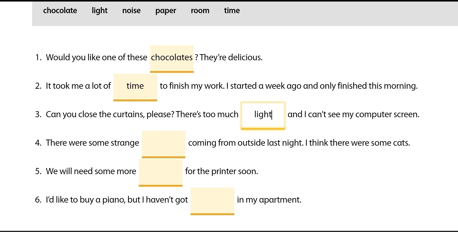 chocolate light noise paper room time 
1. Would you like one of these chocolates ? They're delicious. 
2. It took me a lot of time to finish my work. I started a week ago and only finished this morning. 
3. Can you close the curtains, please? There’s too much light and I can't see my computer screen. 
4. There were some strange coming from outside last night. I think there were some cats. 
5. We will need some more for the printer soon. 
6. I’d like to buy a piano, but I haven’t got in my apartment.