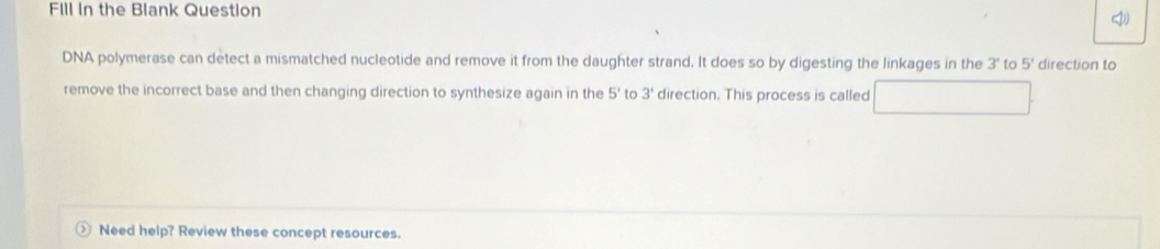 Fill In the Blank Question 
DNA polymerase can detect a mismatched nucleotide and remove it from the daughter strand. It does so by digesting the linkages in the 3' to 5' direction to 
remove the incorrect base and then changing direction to synthesize again in the 5' to 3' direction. This process is called 
Need help? Review these concept resources.