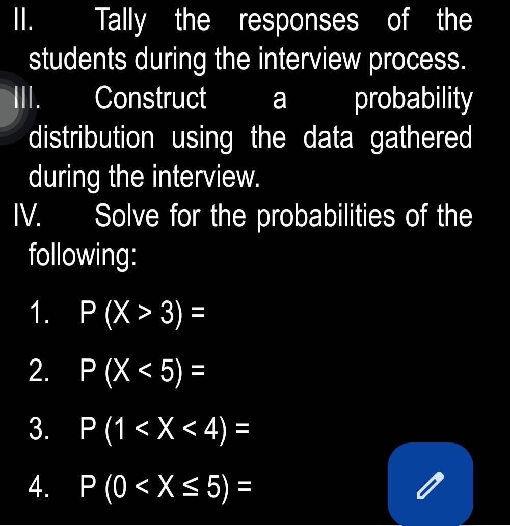 Tally the responses of the 
students during the interview process. 
Construct a probability 
distribution using the data gathered 
during the interview. 
IV. Solve for the probabilities of the 
following: 
1. P(X>3)=
2. P(X<5)=
3. P(1
4. P(0