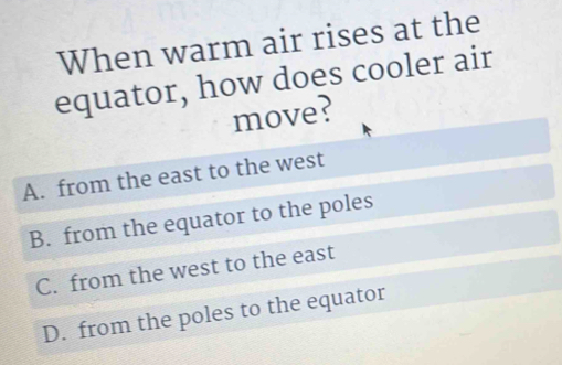 When warm air rises at the
equator, how does cooler air
move?
A. from the east to the west
B. from the equator to the poles
C. from the west to the east
D. from the poles to the equator