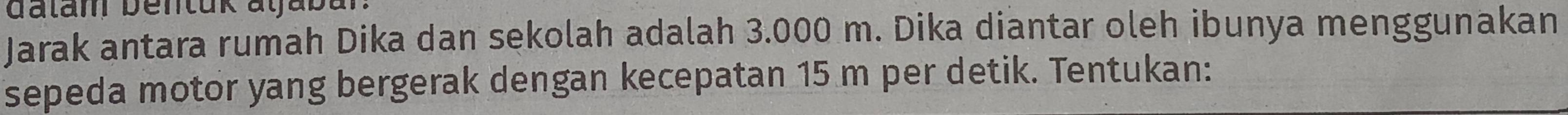 dalam bentuk atjaba 
Jarak antara rumah Dika dan sekolah adalah 3.000 m. Dika diantar oleh ibunya menggunakan 
sepeda motor yang bergerak dengan kecepatan 15 m per detik. Tentukan: