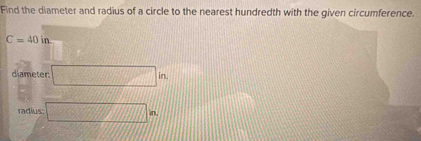 Find the diameter and radius of a circle to the nearest hundredth with the given circumference.
C=40in. 
diameter; □ in. 
radius: □ in.