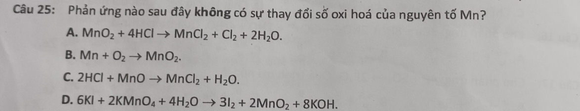 Phản ứng nào sau đây không có sự thay đổi số oxi hoá của nguyên tố Mn?
A. MnO_2+4HClto MnCl_2+Cl_2+2H_2O.
B. Mn+O_2to MnO_2.
C. 2HCl+MnOto MnCl_2+H_2O.
D. 6KI+2KMnO_4+4H_2Oto 3I_2+2MnO_2+8KOH.