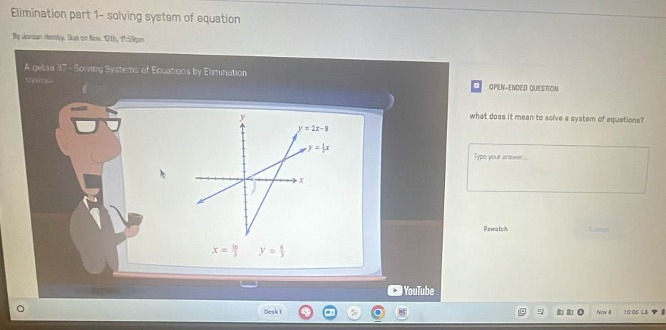 Elimination part 1- solving system of equation
By Jordan Hemby. Due on Nov. 11h, 11:59pm
Algebra 37 - Soiving Systems of Ecuations by Elimination
OPEN-ENDED QUESTION
what does it mean to solve a system of equations?
Type your answer...
Rewatch Satore
x= 16/3  y= 8/3 
YouTube
Desk 1 5 Nov 8 10:06 LA