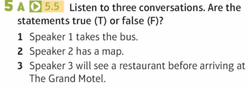 A D 5.5 Listen to three conversations. Are the 
statements true (T) or false (F)? 
1 Speaker 1 takes the bus. 
2 Speaker 2 has a map. 
3 Speaker 3 will see a restaurant before arriving at 
The Grand Motel.