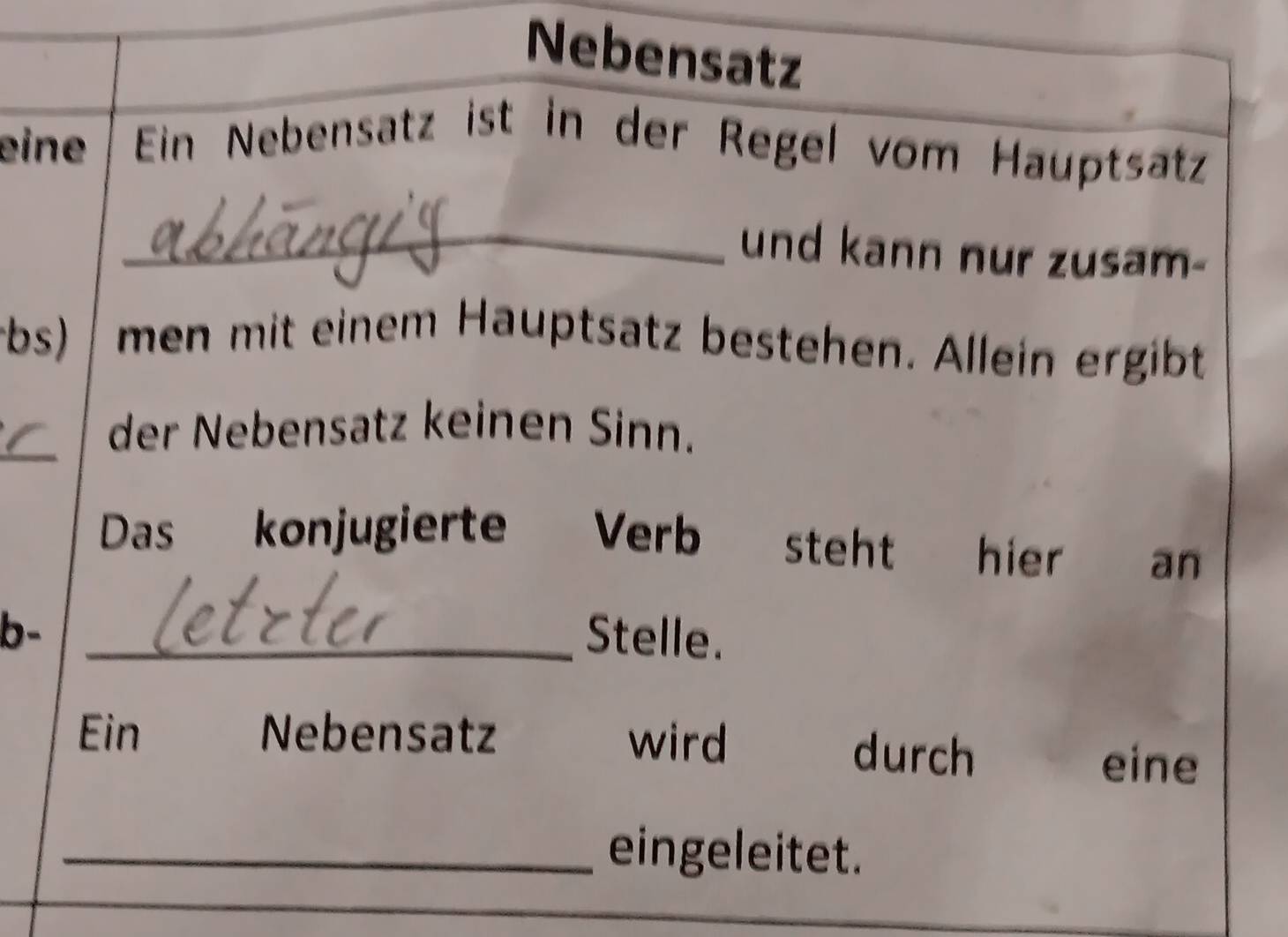 Nebensatz 
eine Ein Nebensatz ist in der Regel vom Hauptsatz 
_und kann nur zusam- 
bs) men mit einem Hauptsatz bestehen. Allein ergibt 
_der Nebensatz keinen Sinn. 
Das konjugierte Verb steht hier an 
b- _Stelle. 
Ein Nebensatz wird durch 
eine 
_eingeleitet.