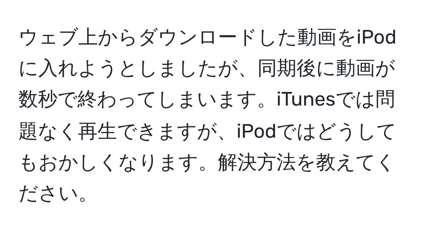 ウェブ上からダウンロードした動画をiPodに入れようとしましたが、同期後に動画が数秒で終わってしまいます。iTunesでは問題なく再生できますが、iPodではどうしてもおかしくなります。解決方法を教えてください。