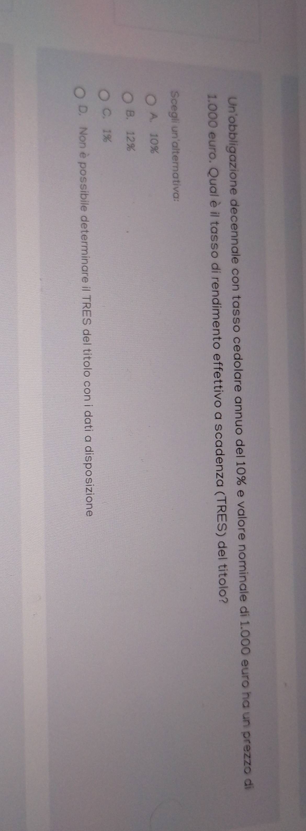 Un'obbligazione decennale con tasso cedolare annuo del 10% e valore nominale di 1.000 euro ha un prezzo di
1.000 euro. Qual è il tasso di rendimento effettivo a scadenza (TRES) del titolo?
Scegli un'alternativa:
A. 10%
B. 12%
C. 1%
D. Non è possibile determinare il TRES del titolo con i dati a disposizione