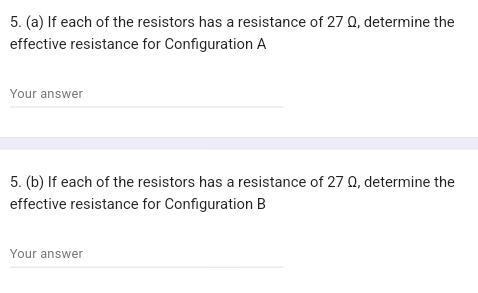 If each of the resistors has a resistance of 27 Ω, determine the 
effective resistance for Configuration A 
Your answer 
5. (b) If each of the resistors has a resistance of 27 Ω, determine the 
effective resistance for Configuration B 
Your answer