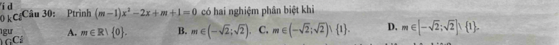 í d
kC_c^((_ )) Câu 30: Ptrình (m-1)x^2-2x+m+1=0 có hai nghiệm phân biệt khi
gư A. m∈ R| 0. B. m∈ (-sqrt(2);sqrt(2)). C. m∈ (-sqrt(2);sqrt(2))∪  1. D. m∈ [-sqrt(2);sqrt(2)]∪  1. 
GC