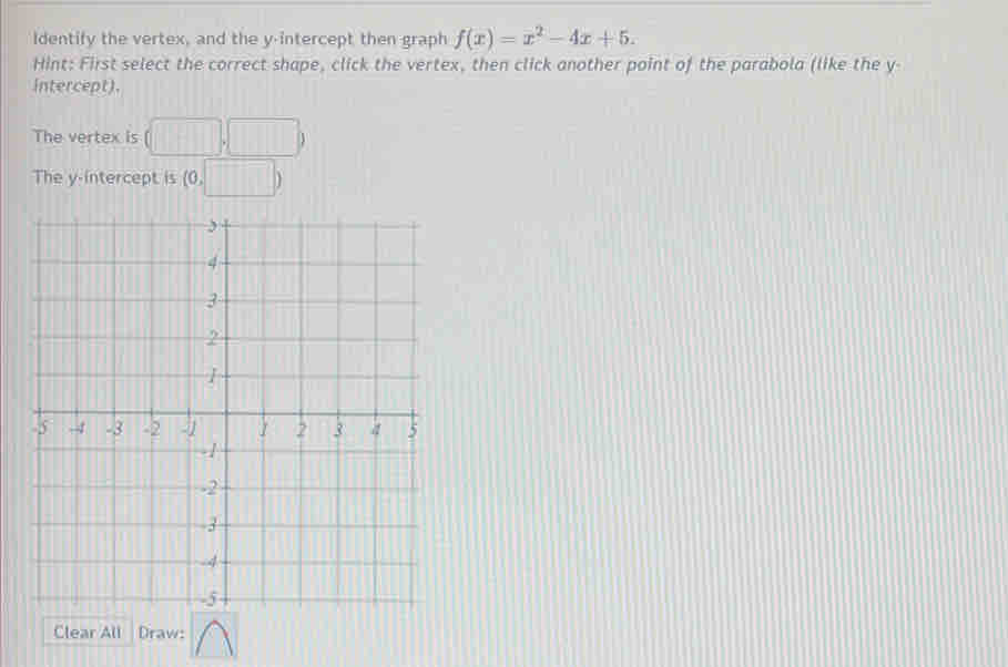 Identify the vertex, and the y-intercept then graph f(x)=x^2-4x+5. 
Hint: First select the correct shape, click the vertex, then click another point of the parabola (like the y - 
intercept). 
The vertex is (□ ,□ )
The y-intercept is (0,□ )
Clear All Draw: