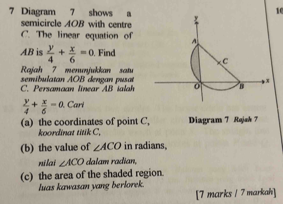 Diagram 7 shows a 10
semicircle AOB with centre
C. The linear equation of
AB is  y/4 + x/6 =0. Find 
Rajah 7 menunjukkan satu 
semibulatan AOB dengan pusat 
C. Persamaan linear AB ialah
 y/4 + x/6 =0. Cari 
(a) the coordinates of point C, Diagram 7 Rajah 7 
koordinat titik C, 
(b) the value of ∠ ACO in radians, 
nilai ∠ ACO dalam radian, 
(c) the area of the shaded region. 
luas kawasan yang berlorek. 
[7 marks / 7 markah]