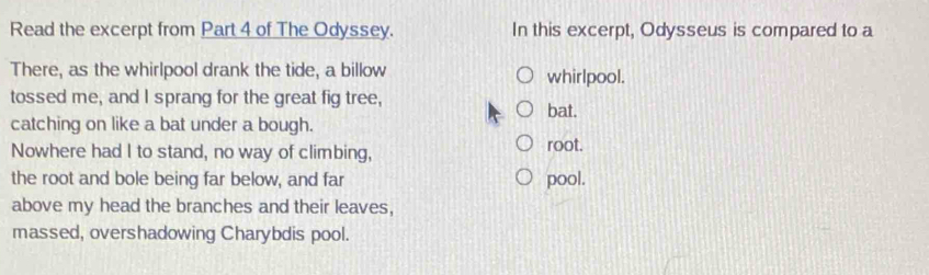 Read the excerpt from Part 4 of The Odyssey. In this excerpt, Odysseus is compared to a
There, as the whirlpool drank the tide, a billow whirlpool.
tossed me, and I sprang for the great fig tree,
bat.
catching on like a bat under a bough.
Nowhere had I to stand, no way of climbing, root.
the root and bole being far below, and far pool.
above my head the branches and their leaves,
massed, overshadowing Charybdis pool.