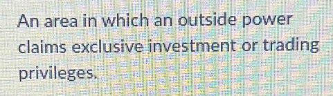 An area in which an outside power 
claims exclusive investment or trading 
privileges.