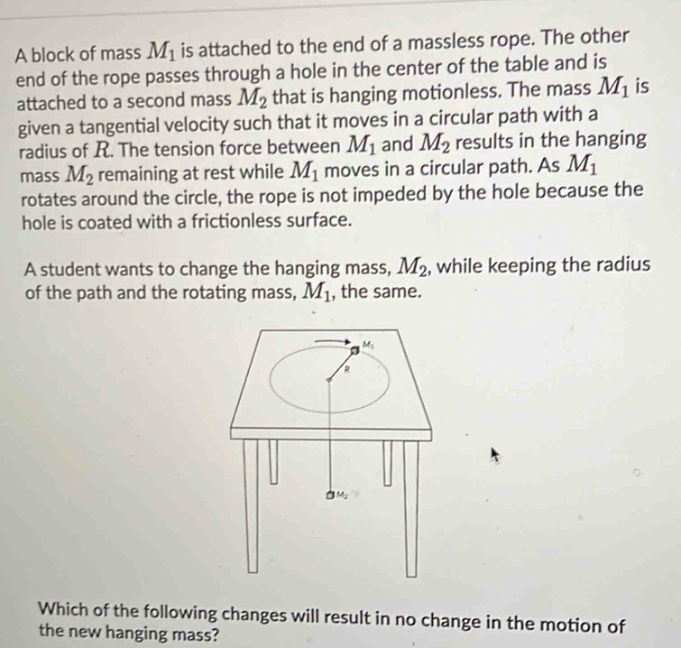 A block of mass M_1 is attached to the end of a massless rope. The other
end of the rope passes through a hole in the center of the table and is
attached to a second mass M_2 that is hanging motionless. The mass M_1 is
given a tangential velocity such that it moves in a circular path with a
radius of R. The tension force between M_1 and M_2 results in the hanging
mass M_2 remaining at rest while M_1 moves in a circular path. As M_1
rotates around the circle, the rope is not impeded by the hole because the
hole is coated with a frictionless surface.
A student wants to change the hanging mass, M_2 , while keeping the radius
of the path and the rotating mass, M_1 , the same.
Which of the following changes will result in no change in the motion of
the new hanging mass?