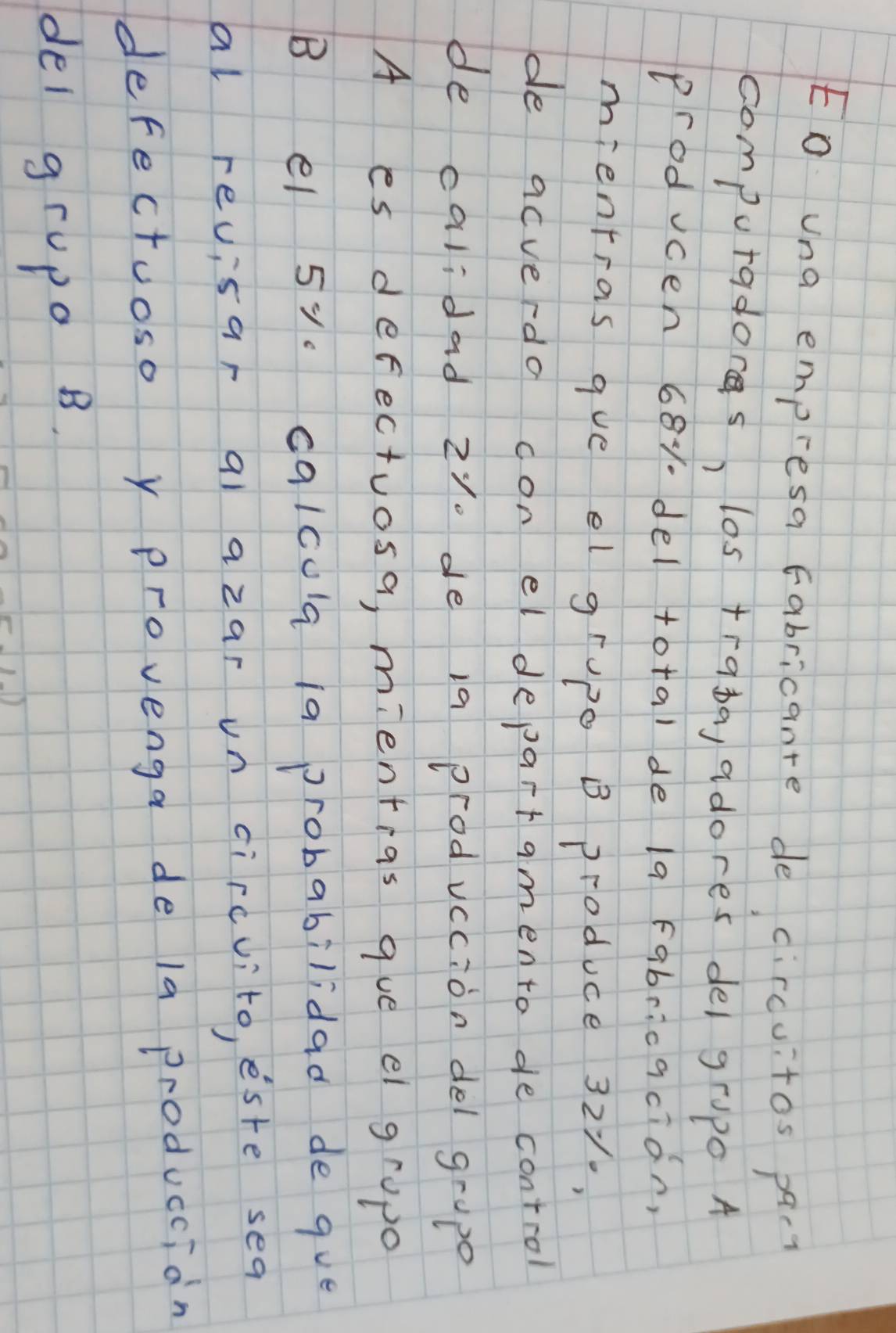 Eo una empresa Fabricante de circuitos pac? 
computadores, los traba, adores del grupo A 
producen 681 del total de la Fabricacion, 
mientras gue el grupe B produce 321., 
de acverdo con el departamento de control 
de calidad z1. de i9 prodvccion del gropo 
A es defectuosa, mienteas que el gropo 
B el 5y. calcula 1a probabilidad de que 
al revisar qì azar un circvito, este sea 
defectuoso y provenga de la produccian 
del grupo B.