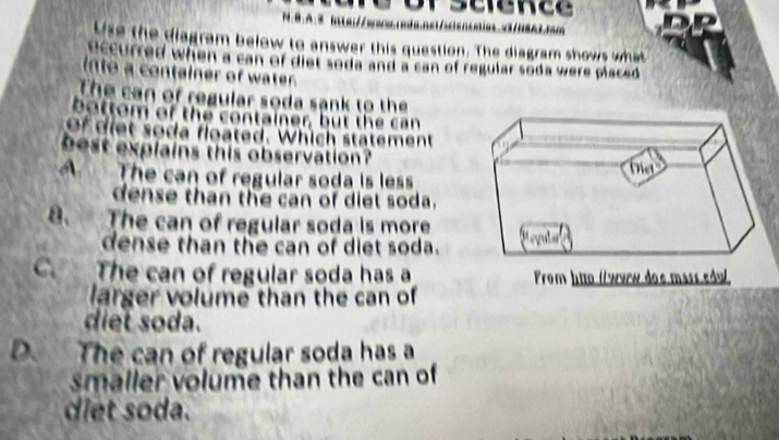 B:A:3 iawowrada.asa         
Use the diagram below to answer this question. The diagram shows what
eccurred when a can of diet soda and a can of regular soda were placed .
into a container of water
The can of regular soda sank to the
bottom of the container, but the can
of diet soda floated. Which statement
best explains this observation ?
A The can of regular soda is less
dense than the can of diet soda.
8. The can of regular soda is more
dense than the can of diet soda.
C. The can of regular soda has a From htto (/werw doe mass edul
larger volume than the can of
diet soda.
D. The can of regular soda has a
smaller volume than the can of 
diet soda.