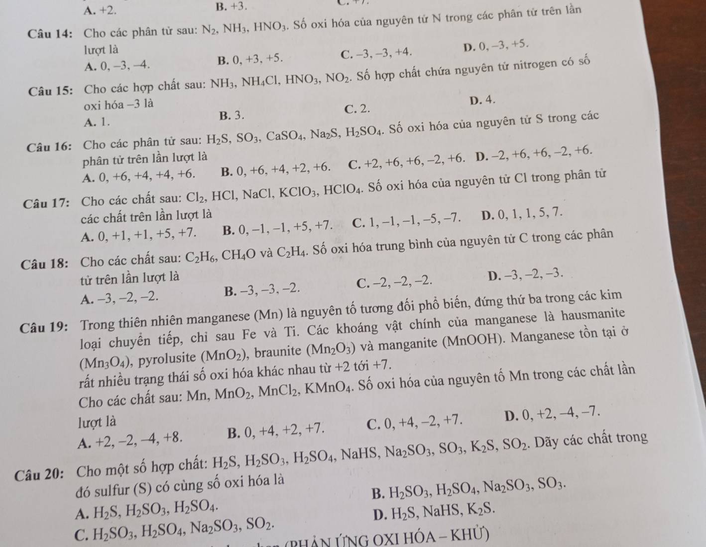 A. +2. B. +3.
Câu 14: Cho các phân tử sau: N_2,NH_3,HNO_3. Số oxi hóa của nguyên tử N trong các phân tử trên lần
lượt là
A. 0, —3, —4. B. 0, +3, +5. C. -3, -3, +4. D. 0, −3, +5.
Câu 15: Cho các hợp chất sau: NH_3,NH_4Cl,HNO_3,NO_2. Số hợp chất chứa nguyên tử nitrogen có số
oxi hóa −3 là
D. 4.
B. 3.
A. 1. C. 2.
Câu 16: Cho các phân tử sau: H_2S,SO_3,CaSO_4,Na_2S,H_2SO_4. Số oxi hóa của nguyên tử S trong các
phân tử trên lần lượt là
A. 0, +6, +4, +4, +6. B. 0, +6, +4, +2, +6. C. +2, +6,+6,-2,+6. D. -2, +6, +6, -2, +6.
Câu 17: Cho các chất sau: Cl_2,HCl,NaCl KClO_3,HClO_4. Số oxi hóa của nguyên tử Cl trong phân tử
các chất trên lần lượt là
A. 0, +1, +1, +5, +7. B. 0, −1, −1, +5, +7. C. 1, -1,-1,-5,-7. D. 0, 1, 1, 5, 7.
Câu 18: Cho các chất sau: C_2H_6,CH_4O và C_2H_4. Số oxi hóa trung bình của nguyên tử C trong các phân
tử trên lần lượt là
A. -3, -2, -2. B. -3, −3, -2. C. -2, -2, −2. D. -3, -2, -3.
Câu 19: Trong thiên nhiên manganese (Mn) là nguyên tố tương đối phổ biến, đứng thứ ba trong các kim
loại chuyển tiếp, chỉ sau Fe và Ti. Các khoáng vật chính của manganese là hausmanite
(Mn_3O_4) , pyrolusite (MnO_2) , braunite (Mn_2O_3) và manganite (MnOOH). Manganese tồn tại ở
rất nhiều trạng thái số oxi hóa khác nhau t tir+2toi+7.
Cho các chất sau: N Mn MnO_2,MnCl_2,KMnO_4. Số oxi hóa của nguyên tố Mn trong các chất lần
lượt là
A. +2, −2, −4, +8. B. 0, +4, +2, +7. C. 0, +4, -2, +7. D. 0, +2, −4, −7.
Câu 20: Cho một số hợp chất: H_2S,H_2SO_3,H_2SO_4,NaH S. Na_2SO_3,SO_3,K_2S,SO_2. Dãy các chất trong
đó sulfur (S) có cùng số oxi hóa là
B. H_2SO_3,H_2SO_4,Na_2SO_3,SO_3.
A. H_2S,H_2SO_3,H_2SO_4. H_2S,NaHS,K_2S.
D.
C. H_2SO_3,H_2SO_4,Na_2SO_3,SO_2. HảN ỨNG OXI Hó A-KH Ủ)