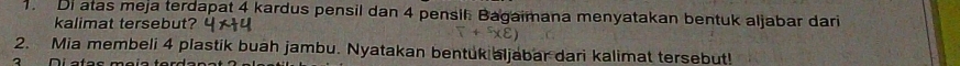 Di atas meja terdapat 4 kardus pensil dan 4 pensil Bagaimana menyatakan bentuk aljabar dari 
kalimat tersebut? 
2. Mia membeli 4 plastik buah jambu. Nyatakan bentuk aljabar dari kalimat tersebut!