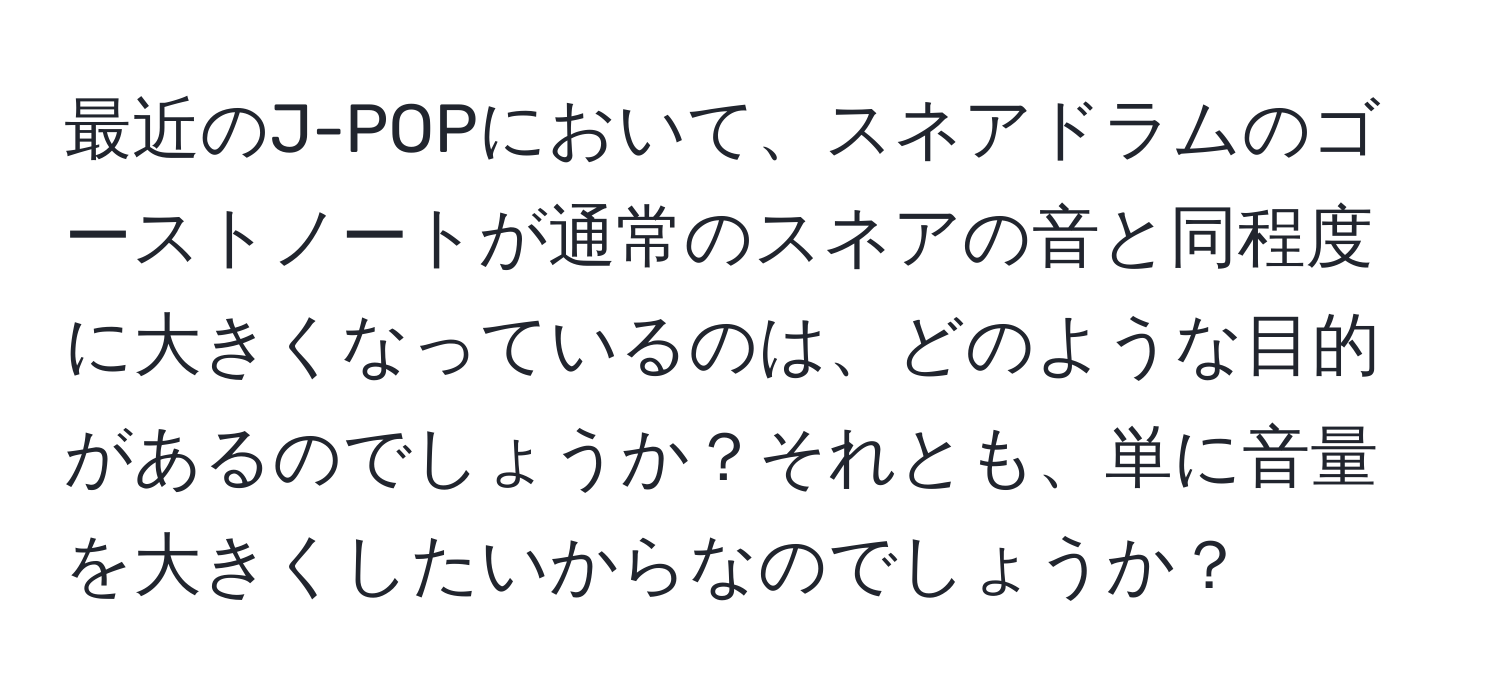 最近のJ-POPにおいて、スネアドラムのゴーストノートが通常のスネアの音と同程度に大きくなっているのは、どのような目的があるのでしょうか？それとも、単に音量を大きくしたいからなのでしょうか？