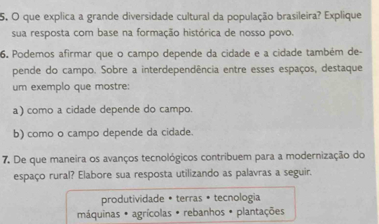 que explica a grande diversidade cultural da população brasileira? Explique
sua resposta com base na formação histórica de nosso povo.
6. Podemos afirmar que o campo depende da cidade e a cidade também de-
pende do campo. Sobre a interdependência entre esses espaços, destaque
um exemplo que mostre:
a) como a cidade depende do campo.
b) como o campo depende da cidade.
7. De que maneira os avanços tecnológicos contribuem para a modernização do
espaço rural? Elabore sua resposta utilizando as palavras a seguir.
produtividade • terras • tecnologia
máquinas * agrícolas • rebanhos • plantações