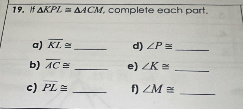 If △ KPL≌ △ ACM , complete each part. 
a) overline KL≌ _ d) ∠ P≌ _ 
b) overline AC≌ _e) ∠ K≌ _ 
c) overline PL≌ _f) ∠ M≌ _