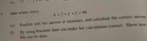 D- 
5 Je writes down 4* 7+2* 3=90
(a) Baplain why her answer is incorrect, and calculate the correct answer 
(b) By using brackets Jane can make her calculation correct. Show how 
this can be done