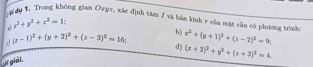 Ví dụ 1. Trong không gian Oxyz, xác định tâm I và bán kính r của mặt cầu có phương trình: 
s) x^2+y^2+z^2=1
c) (x-1)^2+(y+2)^2+(z-3)^2=16
b) x^2+(y+1)^2+(z-2)^2=9; 
d) (x+2)^2+y^2+(z+3)^2=4. 
gải giải.