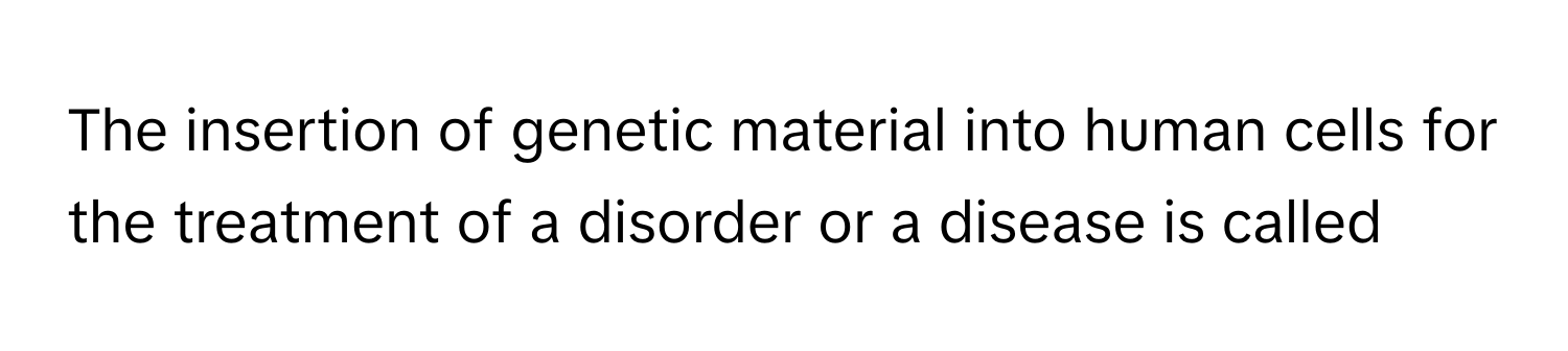 The insertion of genetic material into human cells for the treatment of a disorder or a disease is called