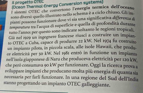 Il progetto OTEC 
(Ocean Thermal Energy Conversion systems) 
I sistemi OTEC che convertono l'energia termica dell'oceano 
sono diversi: quello illustrato nello schema è a ciclo chiuso. Gli im- 
pianti possono funzionare dove vi sia una significativa differenza di 
temperatura tra l'acqua di superficie e quella di profondità durante 
tutto l’anno: per questo sono indicate soltanto le regioni tropicali. 
Già nel 1929 un ingegnere francese riuscì a costruire un impian- 
to OTEC a Cuba, capace di produrre 22 kW. Nel 1974 fu costruito 
un impianto pilota, in piccola scala, alle isole Hawaii, che produ- 
ce elettricità per 50 kW. Nel 1981 entrò in funzione un impianto 
nell’isola giapponese di Naru che produceva elettricità per 120 kW
che però consumava 90 kW per funzionare. Oggi la ricerca prova a 
sviluppare impianti che producano molta più energia di quanta sia 
necessaria per farli funzionare. In una regione del Sud dell’India 
stanno progettando un impianto OTEC galleggiante.