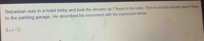 Sebastian was in a hotel lobby and took the elevator up 7 floors to his room. Then he took the elevator down 9 floors 
to the parking garage. He described his movement with the expression below.
9+(-7)