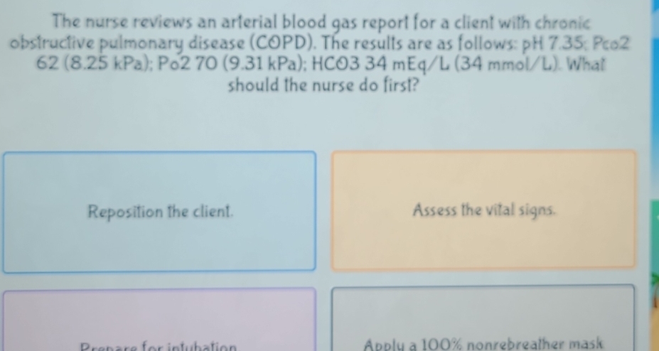 The nurse reviews an arterial blood gas report for a client with chronic 
obstructive pulmonary disease (COPD). The results are as follows: pH 7.35; Pco2 
62 (8. 25kPa ); Po2 70 (9.31kPa); HCO3 34 mEq/L (34 mmol/L). What 
should the nurse do first? 
Reposition the client. Assess the vital signs. 
Prepare for infubation Apply a 100% nonrebreather mask