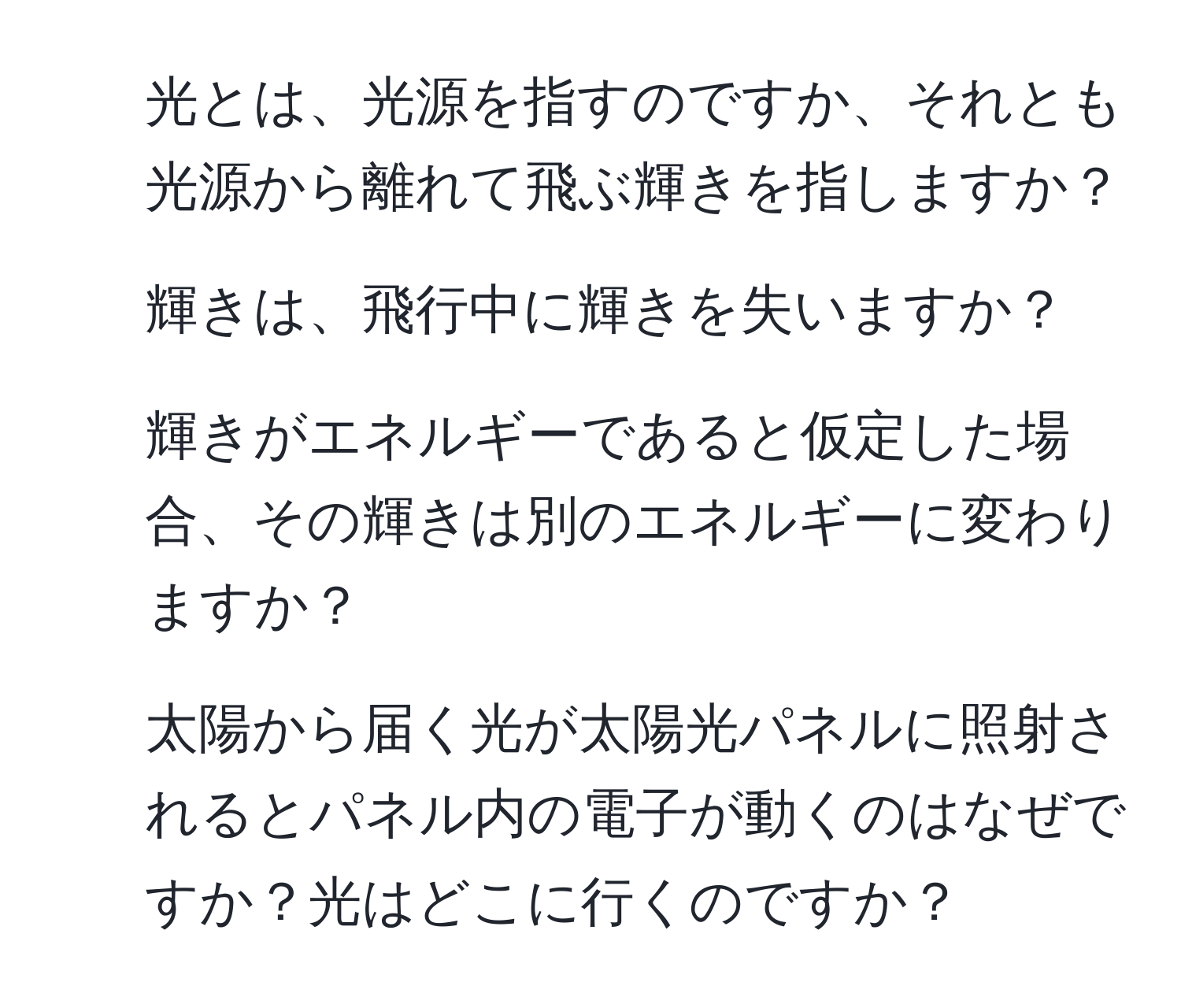 光とは、光源を指すのですか、それとも光源から離れて飛ぶ輝きを指しますか？  
2. 輝きは、飛行中に輝きを失いますか？  
3. 輝きがエネルギーであると仮定した場合、その輝きは別のエネルギーに変わりますか？  
4. 太陽から届く光が太陽光パネルに照射されるとパネル内の電子が動くのはなぜですか？光はどこに行くのですか？