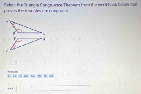 Select the Triangle Congruence Theorem from the word bank below that 
proves the triangles are congruent. 
Word Bank: 
u LA HA SAS AAS ASA HL SSS 
Blank 1 □