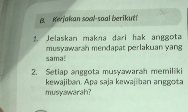 Kerjakan soal-soal berikut! 
1. Jelaskan makna dari hak anggota 
musyawarah mendapat perlakuan yang 
sama! 
2. Setiap anggota musyawarah memiliki 
kewajiban. Apa saja kewajiban anggota 
musyawarah?