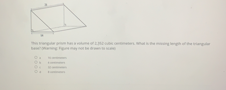 This triangular prism has a volume of 2,352 cubic centimeters. What is the missing length of the triangular
base? (Warning: Figure may not be drawn to scale)
16 centimeters
b 4 centimeters
32 centimeters
d 8 centimeters